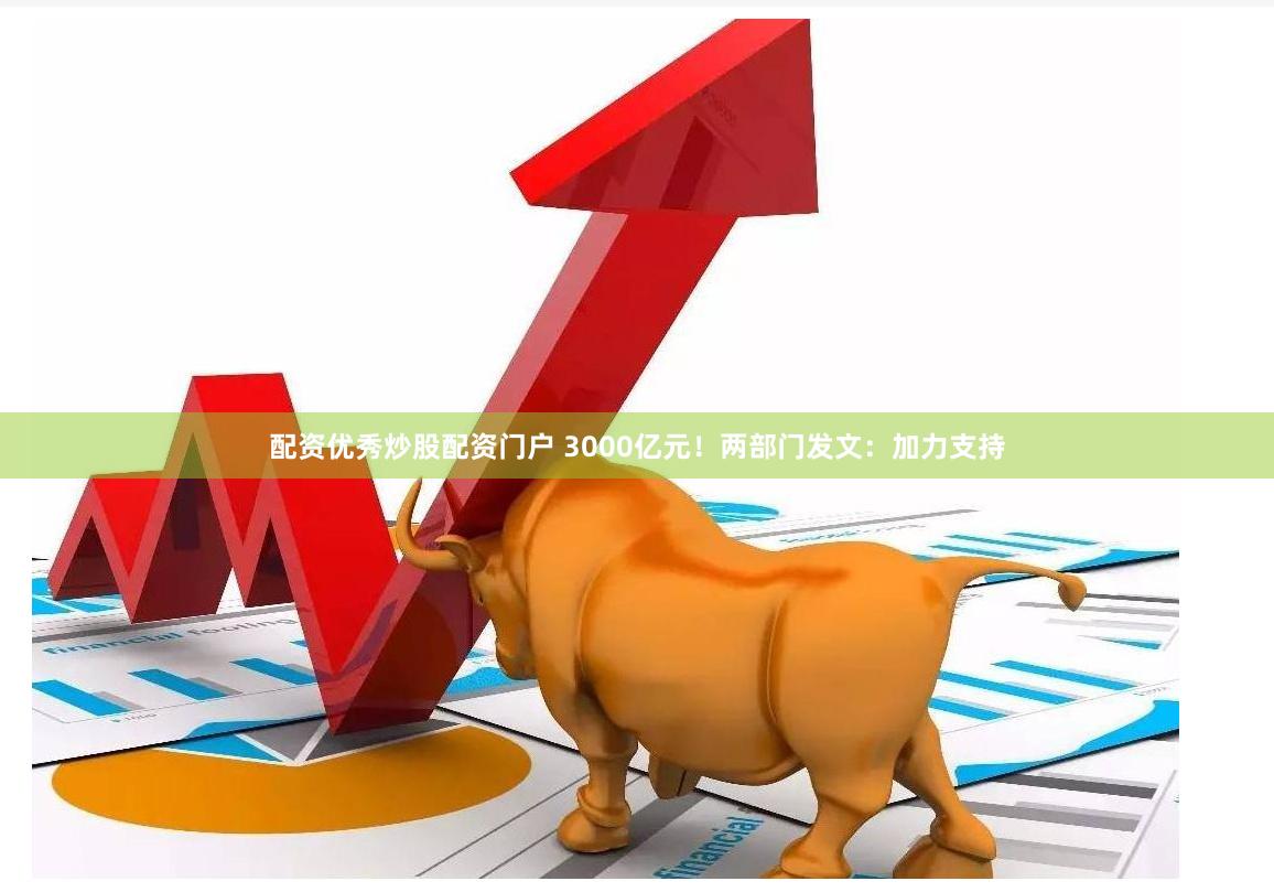 配资优秀炒股配资门户 3000亿元！两部门发文：加力支持