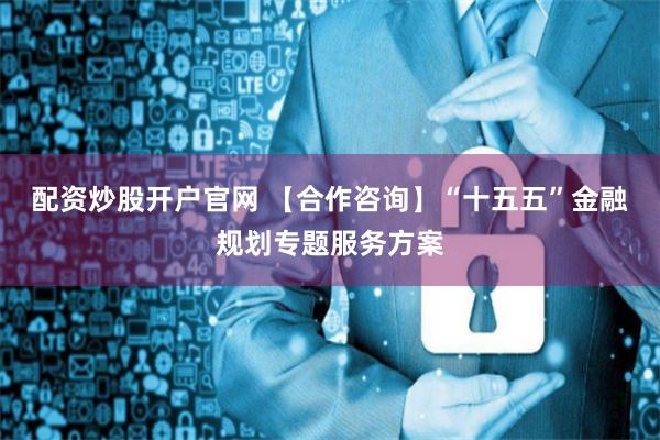 配资炒股开户官网 【合作咨询】“十五五”金融规划专题服务方案