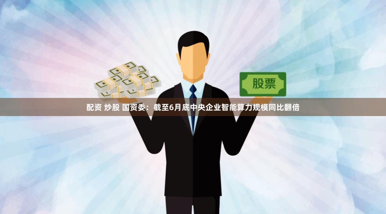 配资 炒股 国资委：截至6月底中央企业智能算力规模同比翻倍