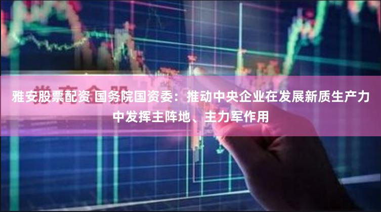 雅安股票配资 国务院国资委：推动中央企业在发展新质生产力中发挥主阵地、主力军作用