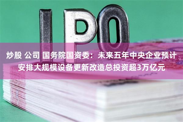 炒股 公司 国务院国资委：未来五年中央企业预计安排大规模设备更新改造总投资超3万亿元