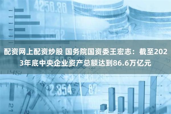 配资网上配资炒股 国务院国资委王宏志：截至2023年底中央企业资产总额达到86.6万亿元