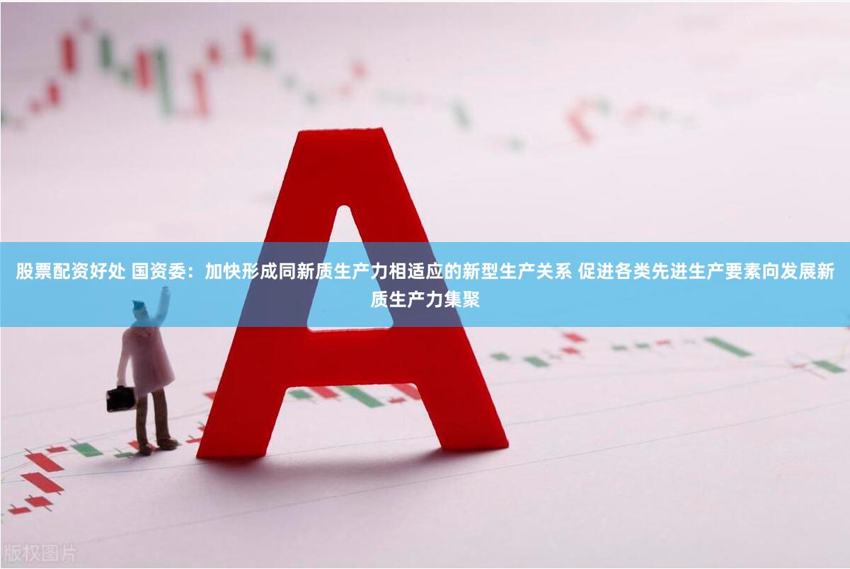 股票配资好处 国资委：加快形成同新质生产力相适应的新型生产关系 促进各类先进生产要素向发展新质生产力集聚