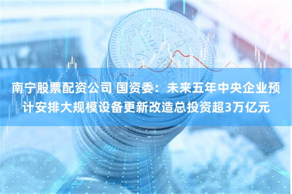 南宁股票配资公司 国资委：未来五年中央企业预计安排大规模设备更新改造总投资超3万亿元