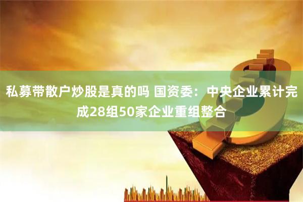 私募带散户炒股是真的吗 国资委：中央企业累计完成28组50家企业重组整合