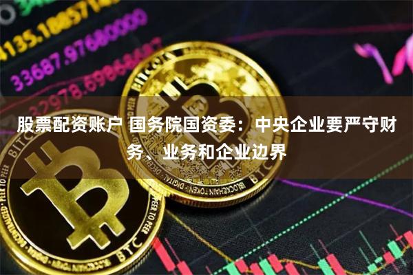 股票配资账户 国务院国资委：中央企业要严守财务、业务和企业边界
