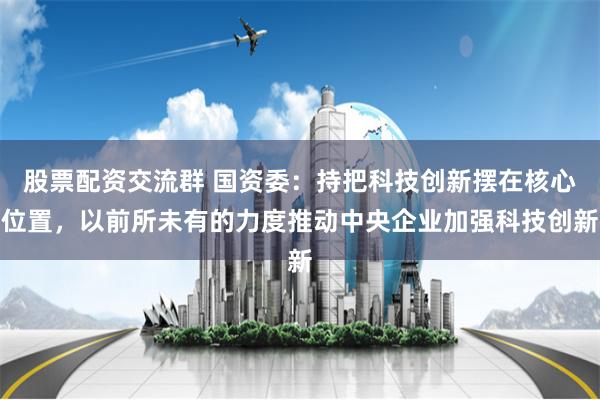 股票配资交流群 国资委：持把科技创新摆在核心位置，以前所未有的力度推动中央企业加强科技创新