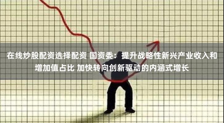 在线炒股配资选择配资 国资委：提升战略性新兴产业收入和增加值占比 加快转向创新驱动的内涵式增长