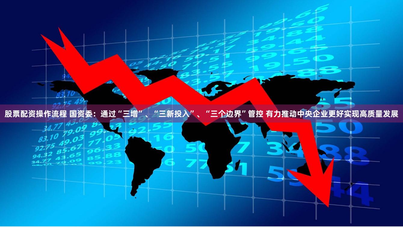股票配资操作流程 国资委：通过“三增”、“三新投入”、“三个边界”管控 有力推动中央企业更好实现高质量发展