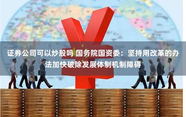 证券公司可以炒股吗 国务院国资委：坚持用改革的办法加快破除发展体制机制障碍