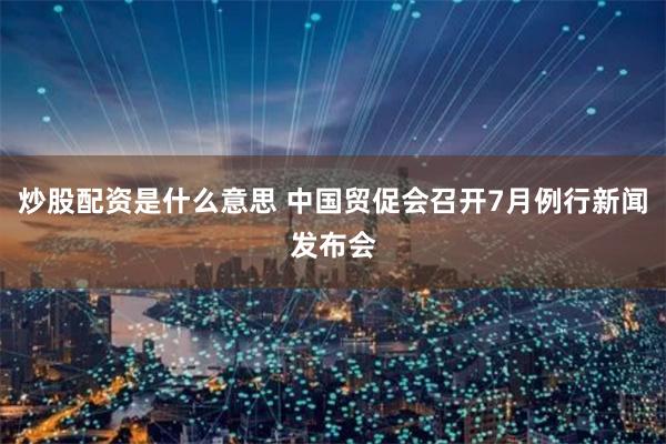炒股配资是什么意思 中国贸促会召开7月例行新闻发布会