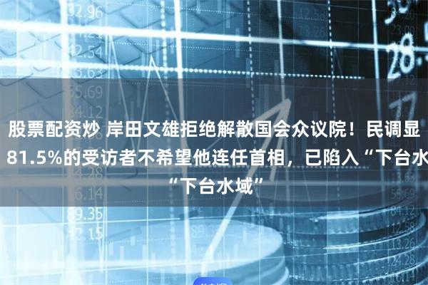 股票配资炒 岸田文雄拒绝解散国会众议院！民调显示：81.5%的受访者不希望他连任首相，已陷入“下台水域”