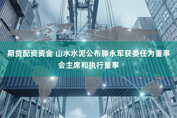 期货配资资金 山水水泥公布滕永军获委任为董事会主席和执行董事