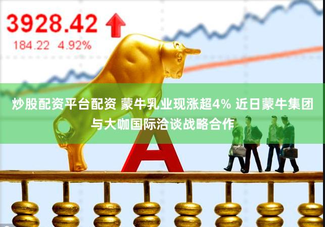 炒股配资平台配资 蒙牛乳业现涨超4% 近日蒙牛集团与大咖国际洽谈战略合作