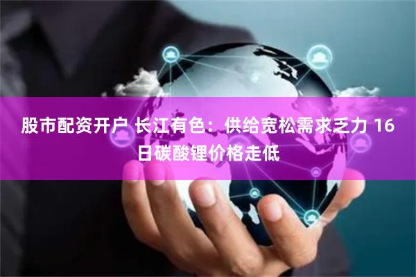 股市配资开户 长江有色：供给宽松需求乏力 16日碳酸锂价格走低