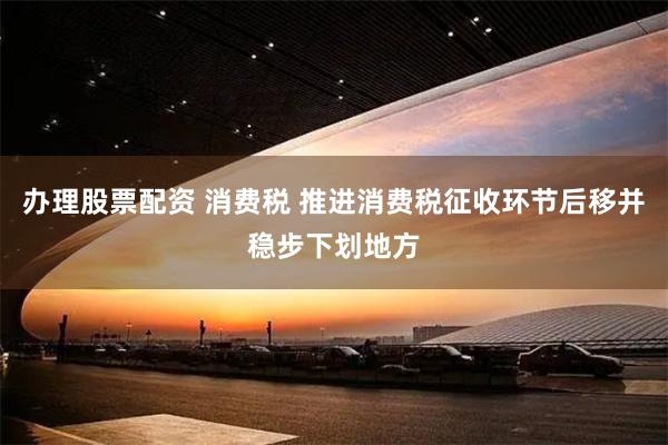办理股票配资 消费税 推进消费税征收环节后移并稳步下划地方