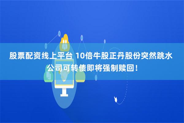 股票配资线上平台 10倍牛股正丹股份突然跳水 公司可转债即将强制赎回！