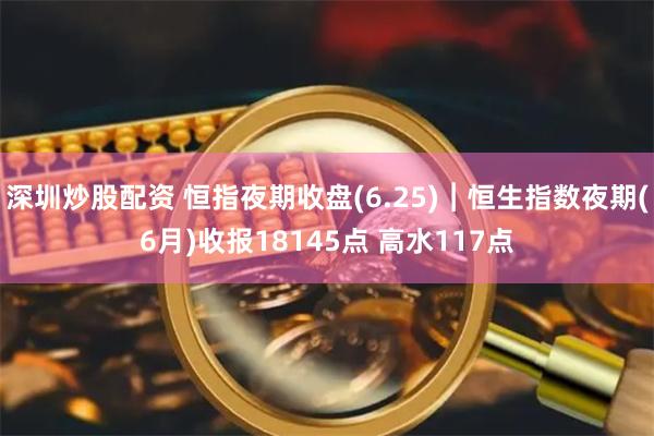 深圳炒股配资 恒指夜期收盘(6.25)︱恒生指数夜期(6月)收报18145点 高水117点