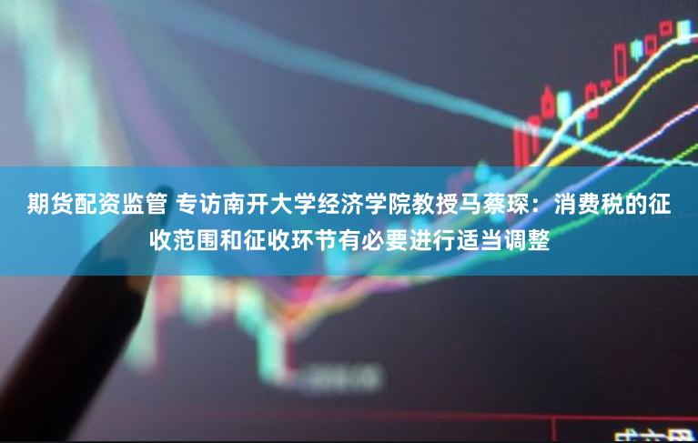 期货配资监管 专访南开大学经济学院教授马蔡琛：消费税的征收范围和征收环节有必要进行适当调整