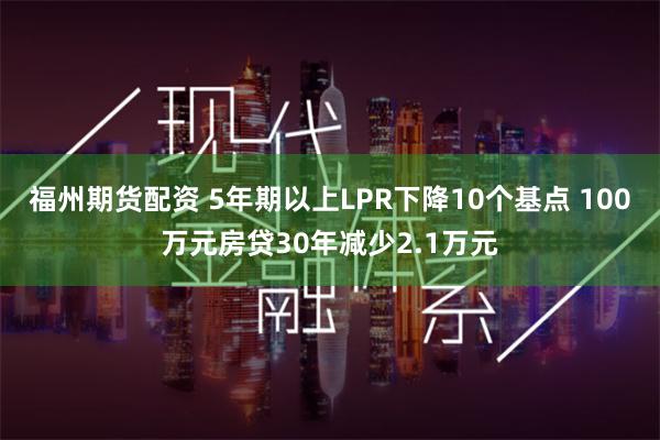 福州期货配资 5年期以上LPR下降10个基点 100万元房贷30年减少2.1万元