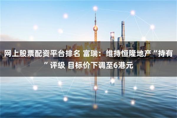 网上股票配资平台排名 富瑞：维持恒隆地产“持有”评级 目标价下调至6港元