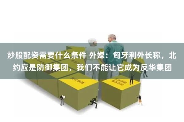 炒股配资需要什么条件 外媒：匈牙利外长称，北约应是防御集团，我们不能让它成为反华集团