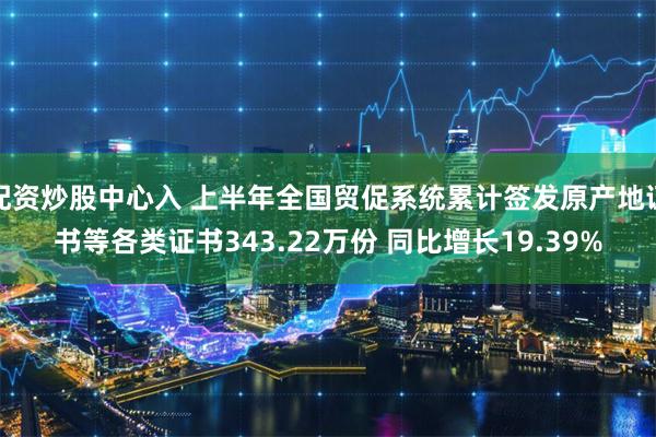 配资炒股中心入 上半年全国贸促系统累计签发原产地证书等各类证书343.22万份 同比增长19.39%