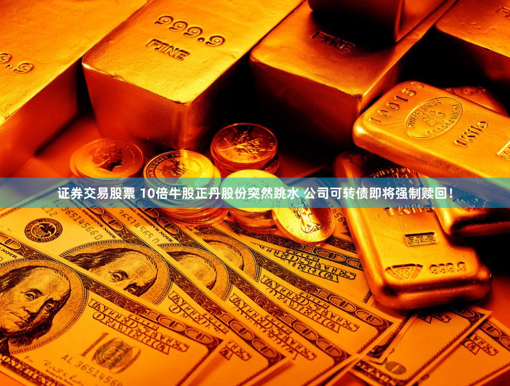 证券交易股票 10倍牛股正丹股份突然跳水 公司可转债即将强制赎回！