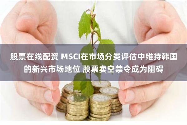 股票在线配资 MSCI在市场分类评估中维持韩国的新兴市场地位 股票卖空禁令成为阻碍