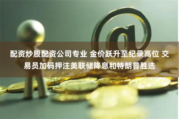 配资炒股配资公司专业 金价跃升至纪录高位 交易员加码押注美联储降息和特朗普胜选