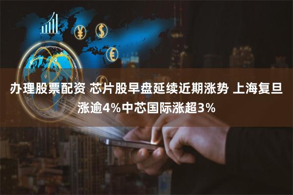 办理股票配资 芯片股早盘延续近期涨势 上海复旦涨逾4%中芯国际涨超3%