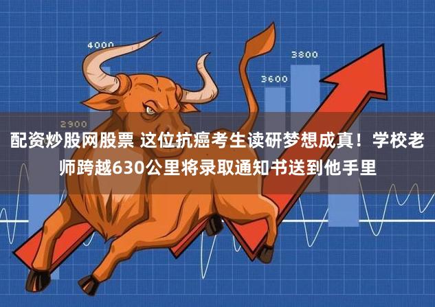配资炒股网股票 这位抗癌考生读研梦想成真！学校老师跨越630公里将录取通知书送到他手里