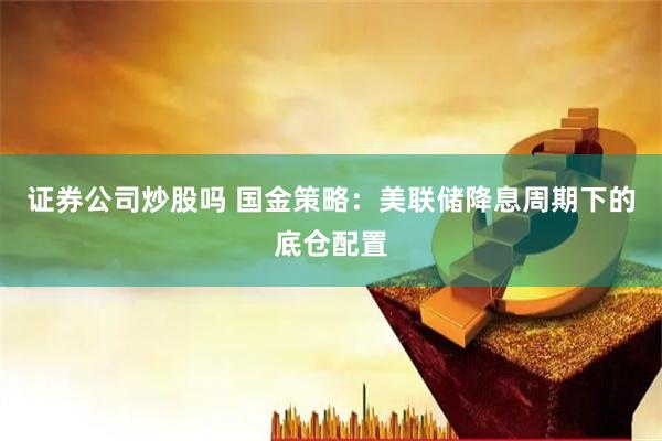 证券公司炒股吗 国金策略：美联储降息周期下的底仓配置