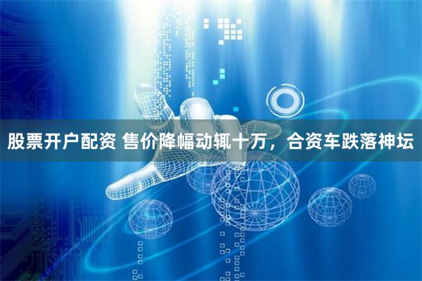 股票开户配资 售价降幅动辄十万，合资车跌落神坛