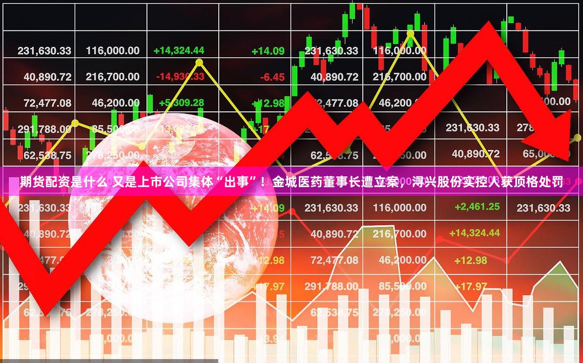 期货配资是什么 又是上市公司集体“出事”！金城医药董事长遭立案，浔兴股份实控人获顶格处罚