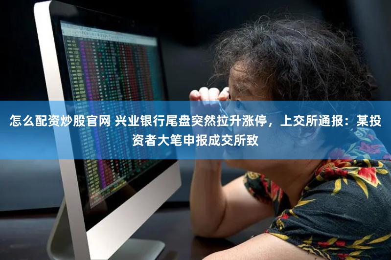 怎么配资炒股官网 兴业银行尾盘突然拉升涨停，上交所通报：某投资者大笔申报成交所致