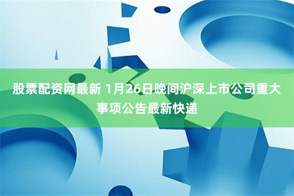 股票配资网最新 1月26日晚间沪深上市公司重大事项公告最新快递