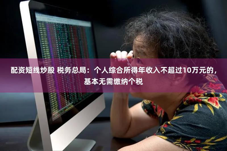 配资短线炒股 税务总局：个人综合所得年收入不超过10万元的，基本无需缴纳个税