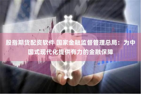 股指期货配资软件 国家金融监督管理总局：为中国式现代化提供有力的金融保障