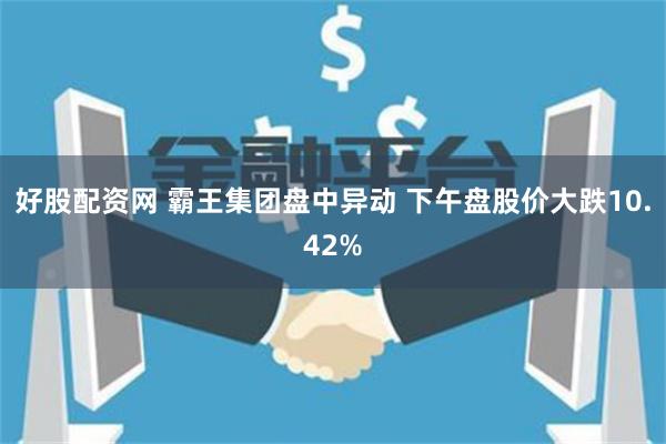 好股配资网 霸王集团盘中异动 下午盘股价大跌10.42%