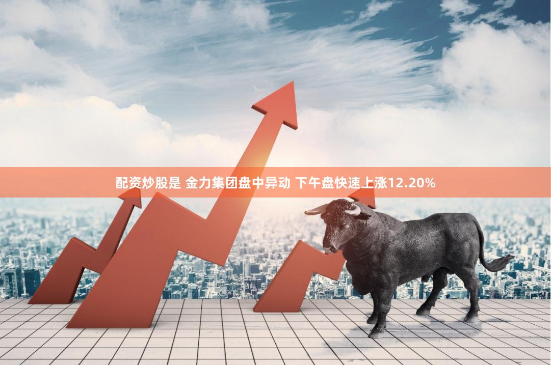 配资炒股是 金力集团盘中异动 下午盘快速上涨12.20%