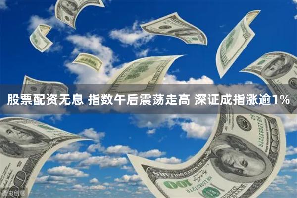 股票配资无息 指数午后震荡走高 深证成指涨逾1%