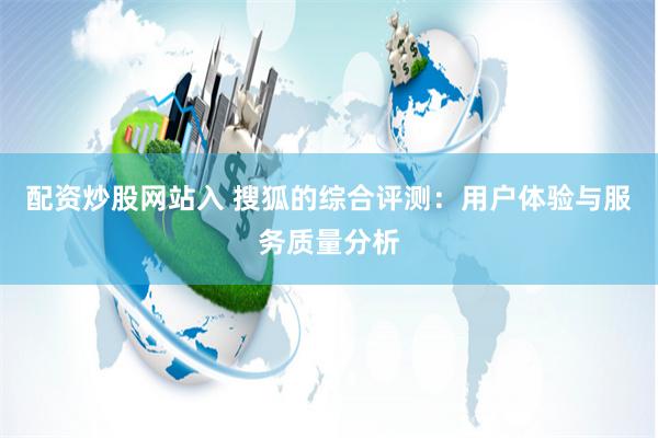 配资炒股网站入 搜狐的综合评测：用户体验与服务质量分析