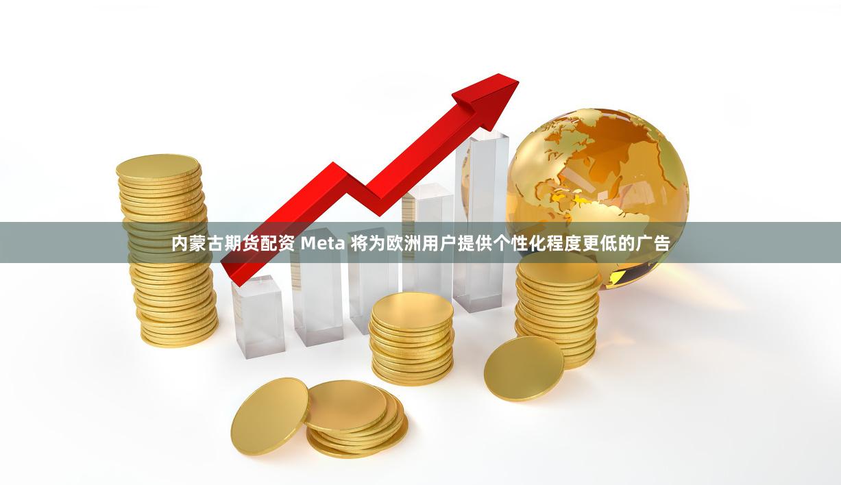 内蒙古期货配资 Meta 将为欧洲用户提供个性化程度更低的广告