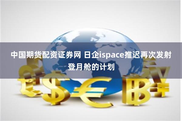 中国期货配资证券网 日企ispace推迟再次发射登月舱的计划