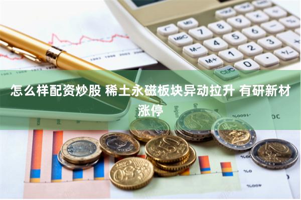 怎么样配资炒股 稀土永磁板块异动拉升 有研新材涨停