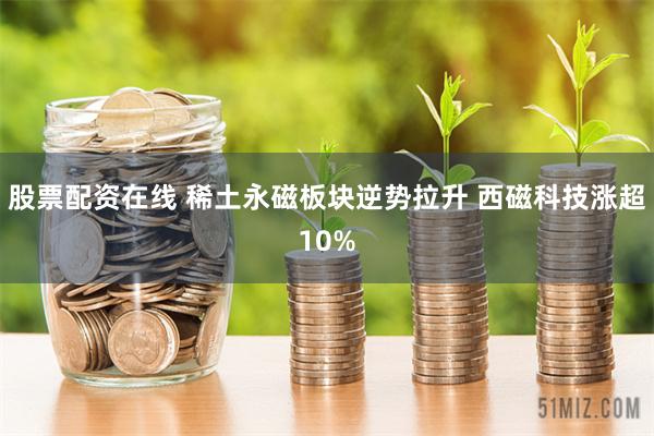 股票配资在线 稀土永磁板块逆势拉升 西磁科技涨超10%