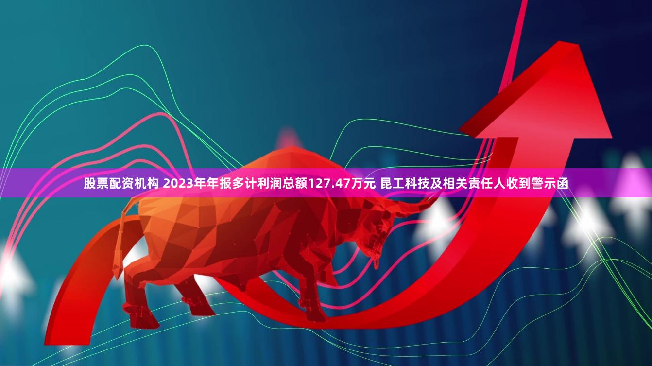 股票配资机构 2023年年报多计利润总额127.47万元 昆工科技及相关责任人收到警示函
