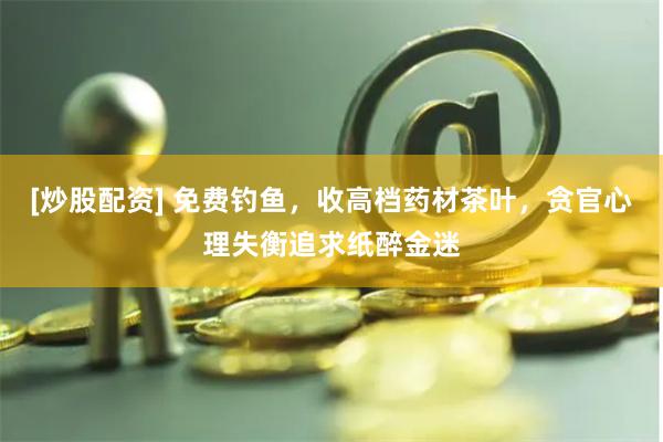 [炒股配资] 免费钓鱼，收高档药材茶叶，贪官心理失衡追求纸醉金迷