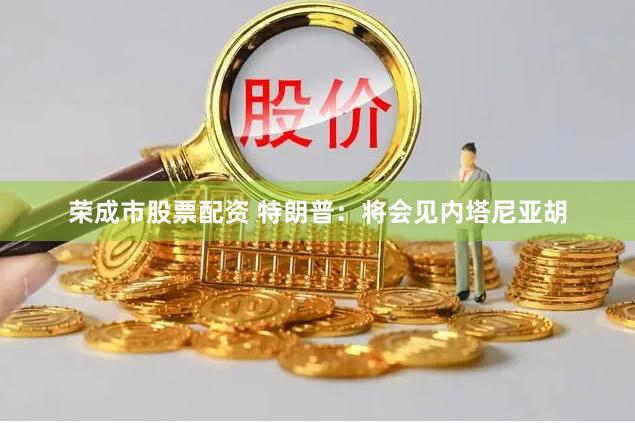 荣成市股票配资 特朗普：将会见内塔尼亚胡